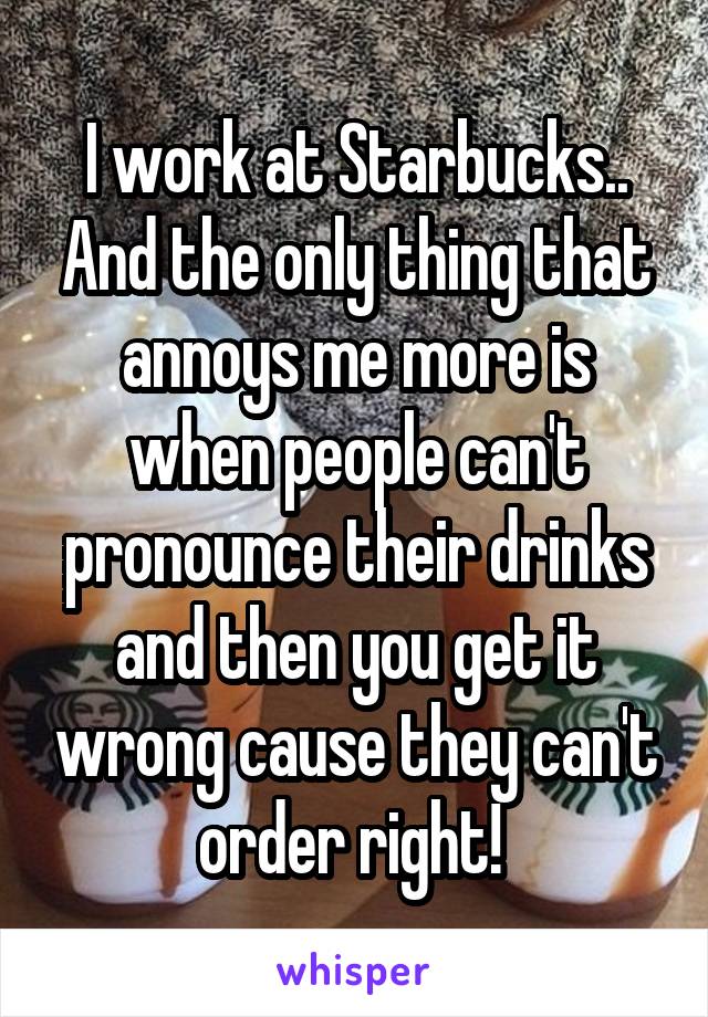 I work at Starbucks.. And the only thing that annoys me more is when people can't pronounce their drinks and then you get it wrong cause they can't order right! 