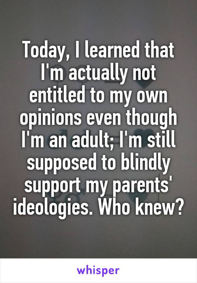 Today, I learned that I'm actually not entitled to my own opinions even though I'm an adult; I'm still supposed to blindly support my parents' ideologies. Who knew? 