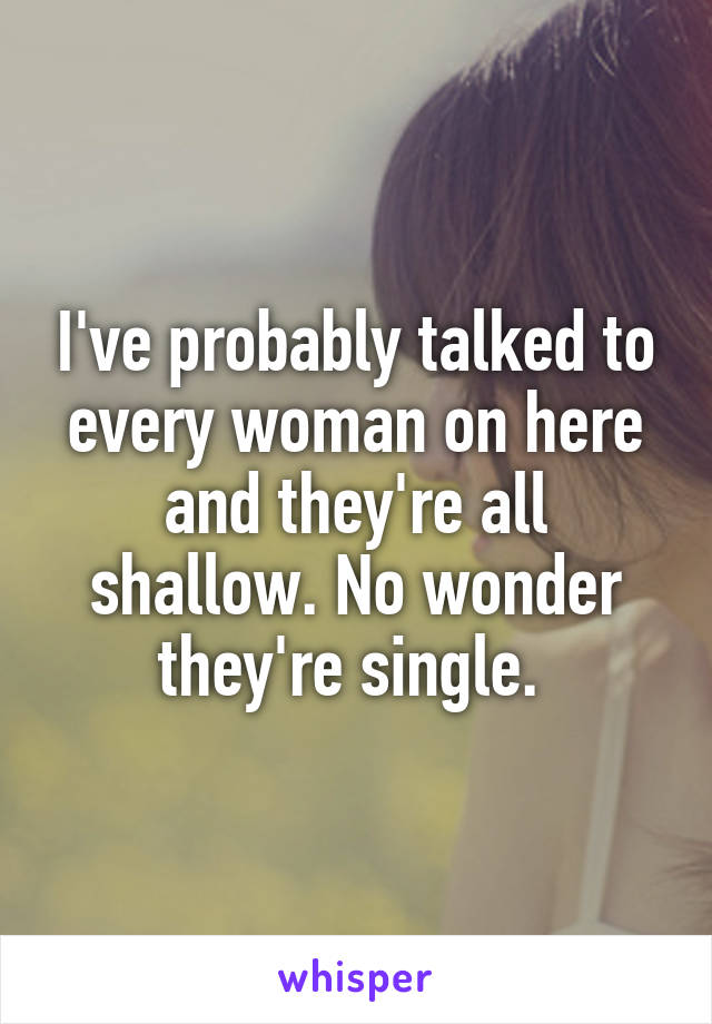 I've probably talked to every woman on here and they're all shallow. No wonder they're single. 