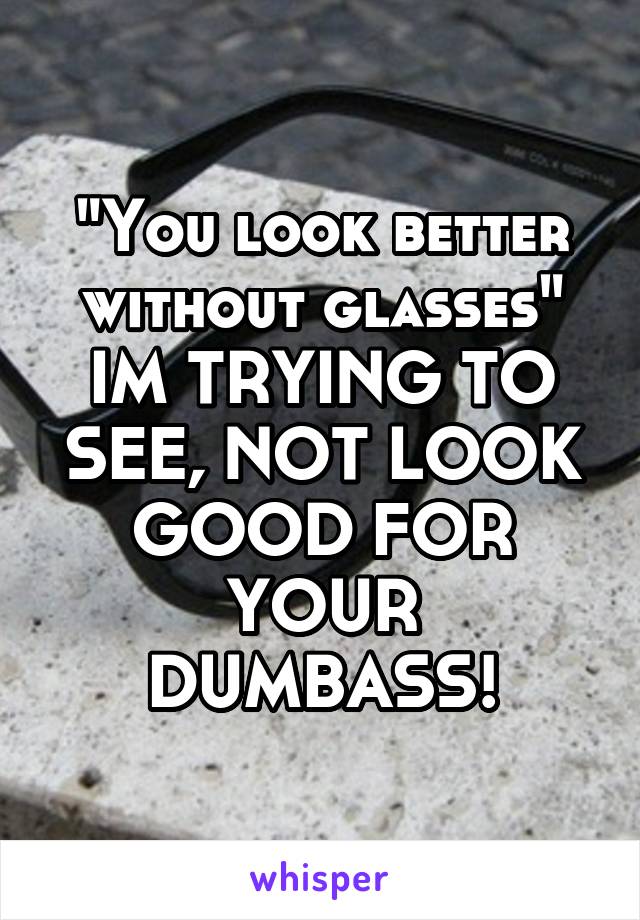 "You look better without glasses"
IM TRYING TO SEE, NOT LOOK GOOD FOR YOUR DUMBASS!