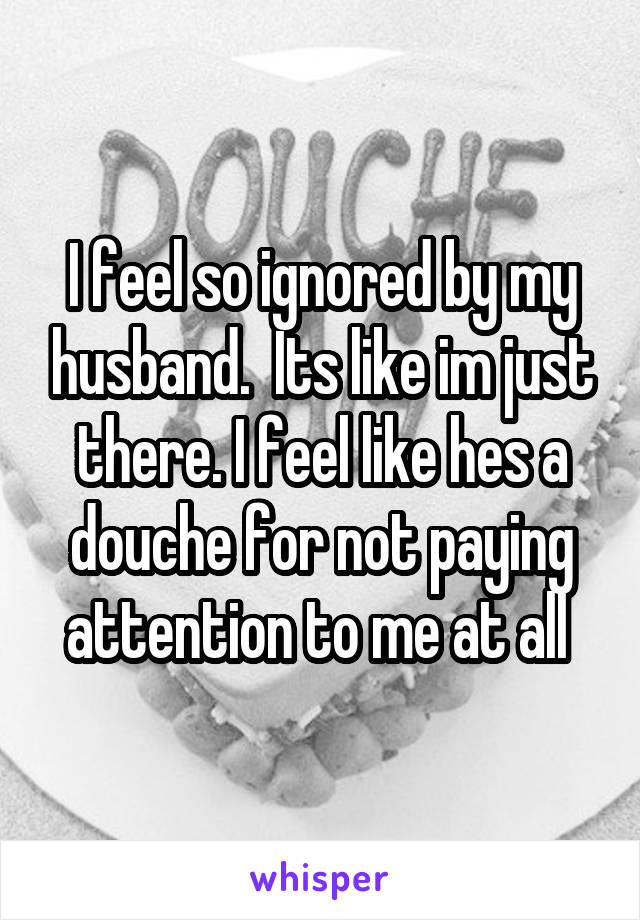 I feel so ignored by my husband.  Its like im just there. I feel like hes a douche for not paying attention to me at all 