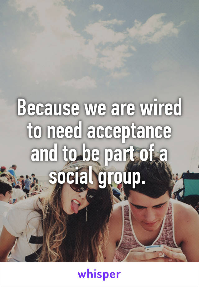 Because we are wired to need acceptance and to be part of a social group. 