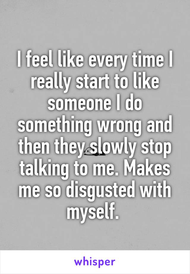 I feel like every time I really start to like someone I do something wrong and then they slowly stop talking to me. Makes me so disgusted with myself. 