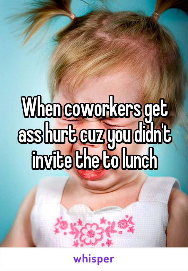 When coworkers get ass hurt cuz you didn't invite the to lunch