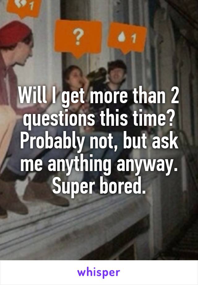 Will I get more than 2 questions this time? Probably not, but ask me anything anyway. Super bored.