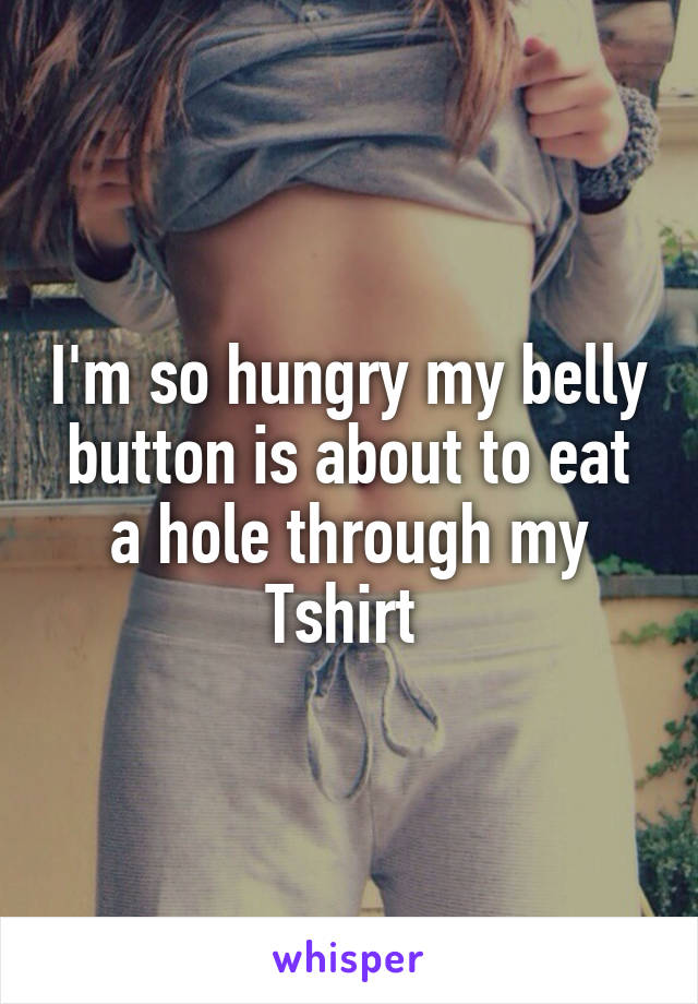 I'm so hungry my belly button is about to eat a hole through my Tshirt 