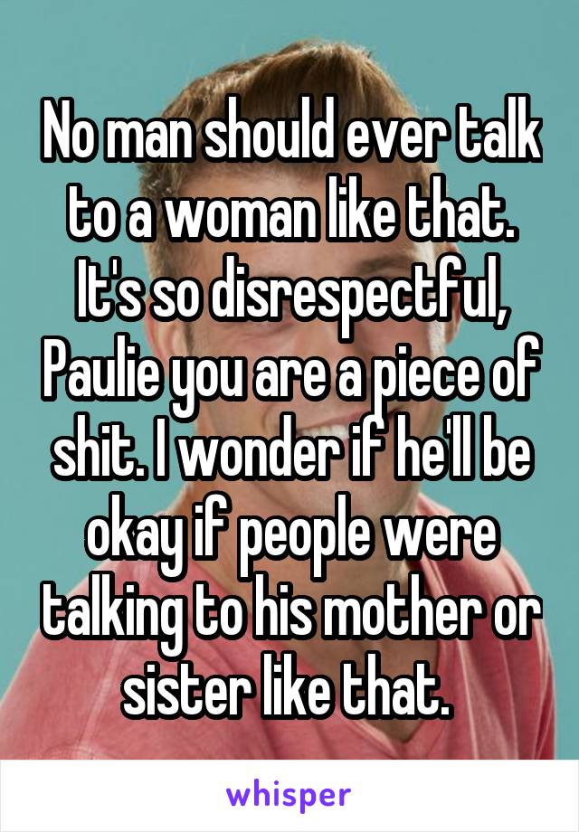 No man should ever talk to a woman like that. It's so disrespectful, Paulie you are a piece of shit. I wonder if he'll be okay if people were talking to his mother or sister like that. 