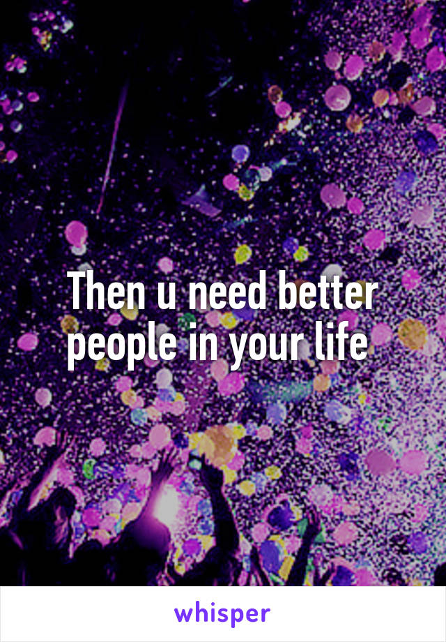 Then u need better people in your life 