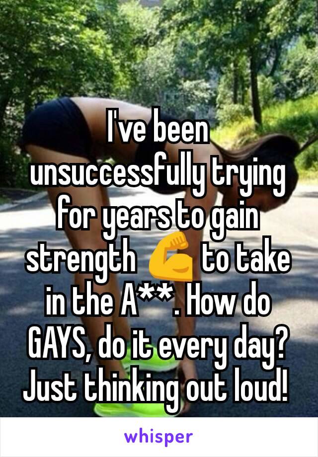 I've been unsuccessfully trying for years to gain strength 💪 to take in the A**. How do GAYS, do it every day? Just thinking out loud! 