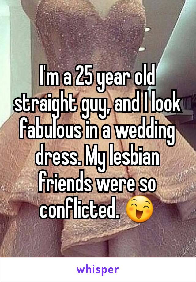 I'm a 25 year old straight guy, and I look fabulous in a wedding dress. My lesbian friends were so conflicted. 😄