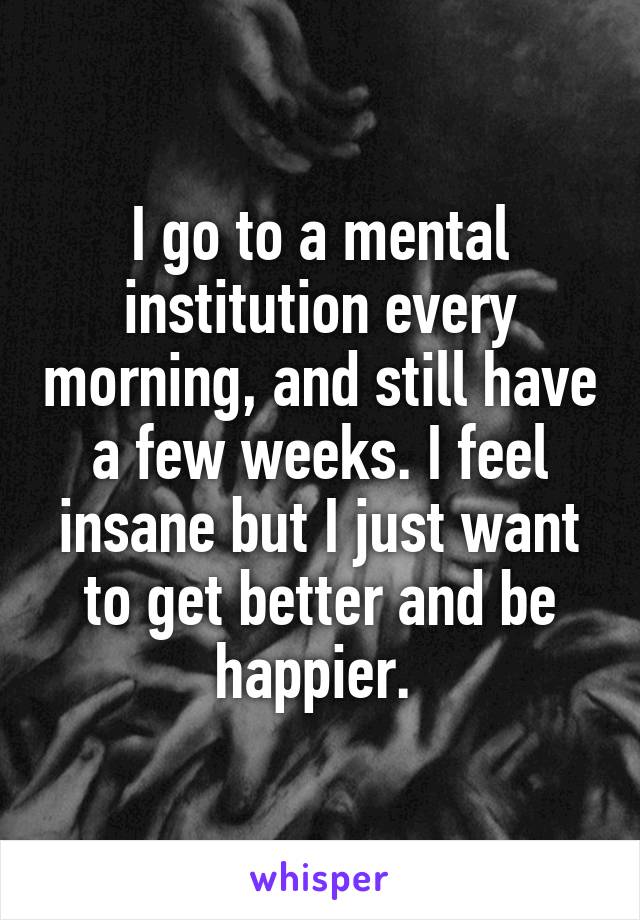 I go to a mental institution every morning, and still have a few weeks. I feel insane but I just want to get better and be happier. 