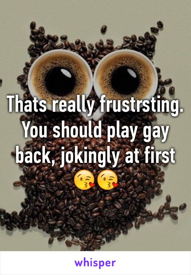 Thats really frustrsting. You should play gay back, jokingly at first 😘😘