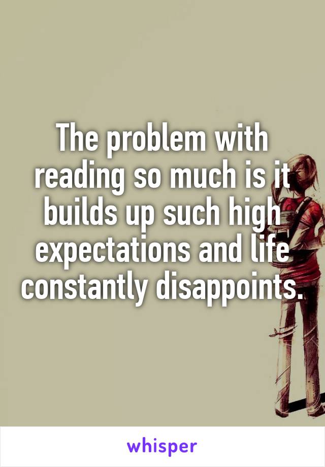 The problem with reading so much is it builds up such high expectations and life constantly disappoints. 