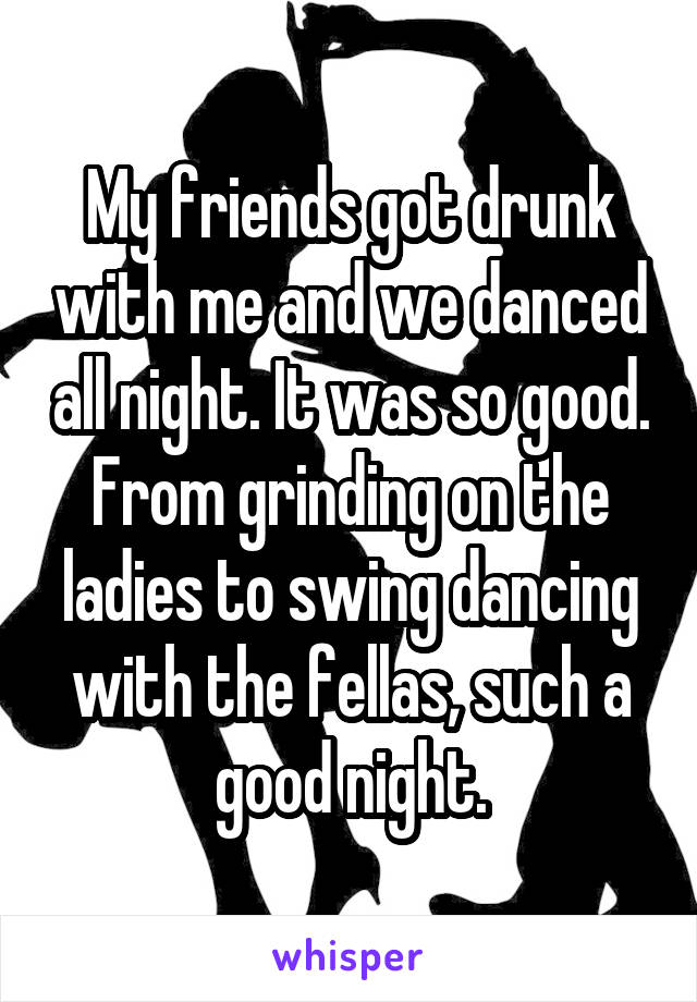 My friends got drunk with me and we danced all night. It was so good. From grinding on the ladies to swing dancing with the fellas, such a good night.