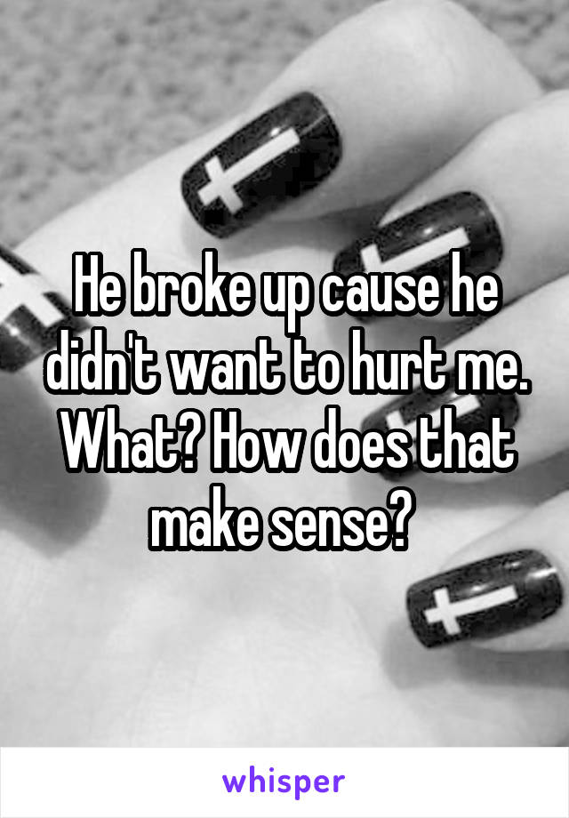 He broke up cause he didn't want to hurt me. What? How does that make sense? 