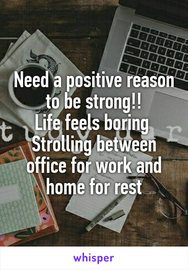 Need a positive reason to be strong!!
Life feels boring 
Strolling between office for work and home for rest