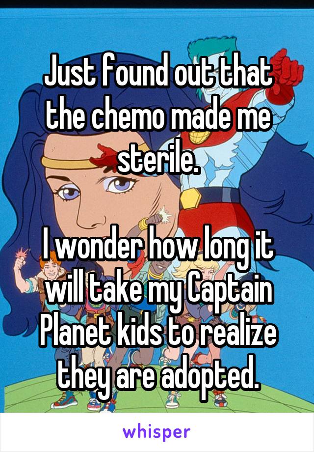 Just found out that the chemo made me sterile.

I wonder how long it will take my Captain Planet kids to realize they are adopted.