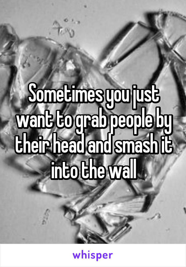 Sometimes you just want to grab people by their head and smash it into the wall