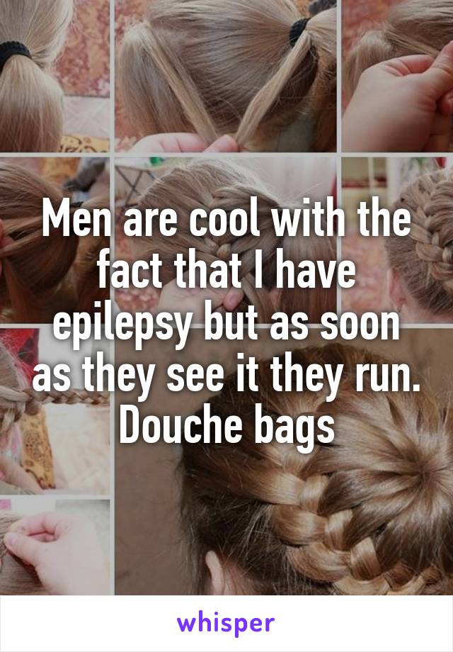 Men are cool with the fact that I have epilepsy but as soon as they see it they run. Douche bags