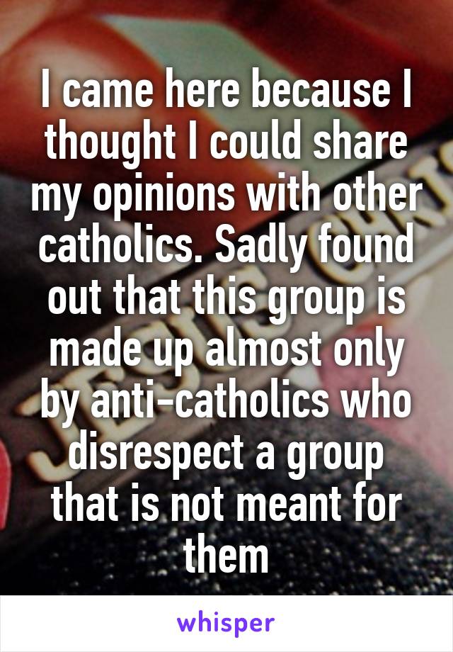 I came here because I thought I could share my opinions with other catholics. Sadly found out that this group is made up almost only by anti-catholics who disrespect a group that is not meant for them