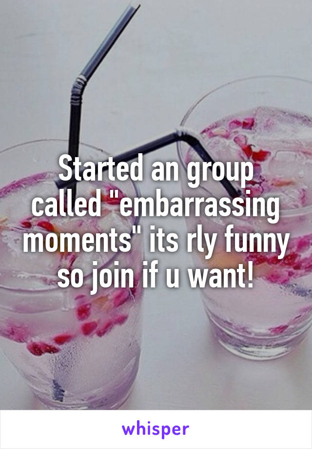 Started an group called "embarrassing moments" its rly funny so join if u want!