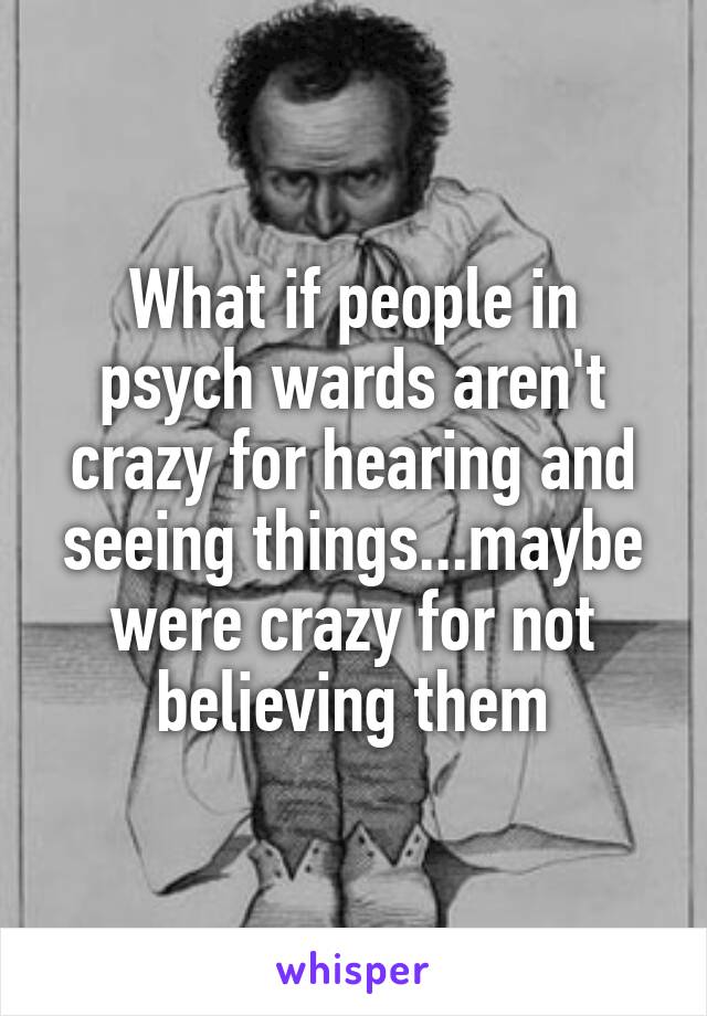 What if people in psych wards aren't crazy for hearing and seeing things...maybe were crazy for not believing them