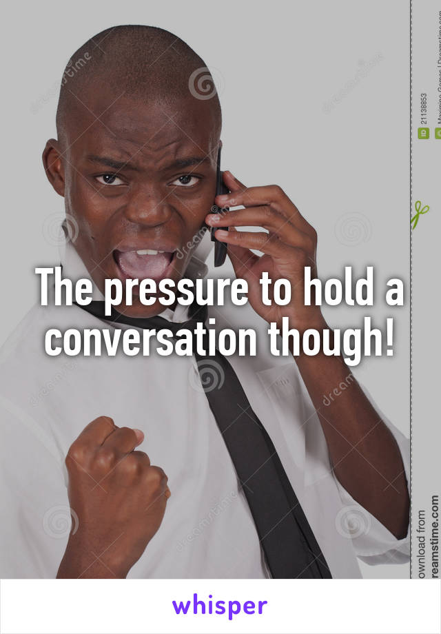 The pressure to hold a conversation though!