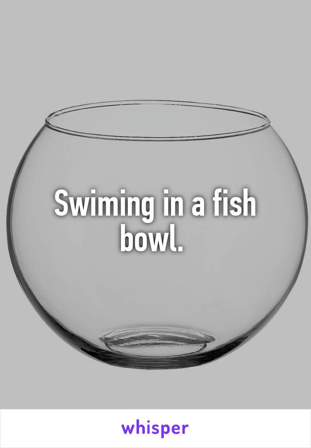 Swiming in a fish bowl. 