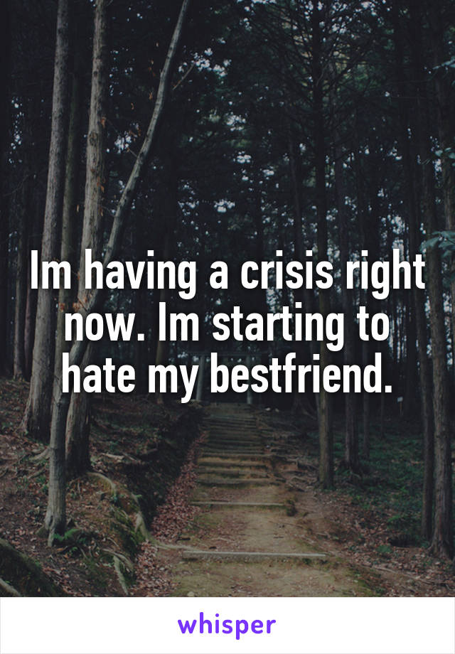 Im having a crisis right now. Im starting to hate my bestfriend.
