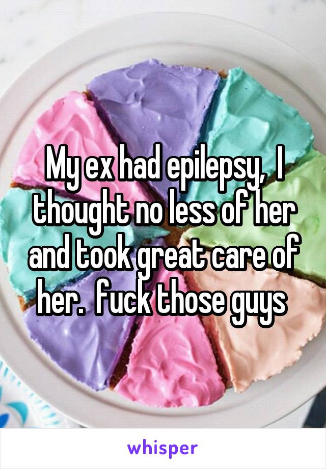 My ex had epilepsy,  I thought no less of her and took great care of her.  fuck those guys 