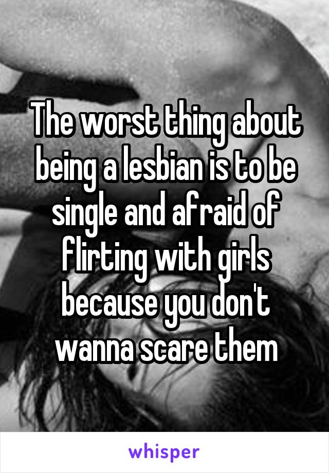 The worst thing about being a lesbian is to be single and afraid of flirting with girls because you don't wanna scare them