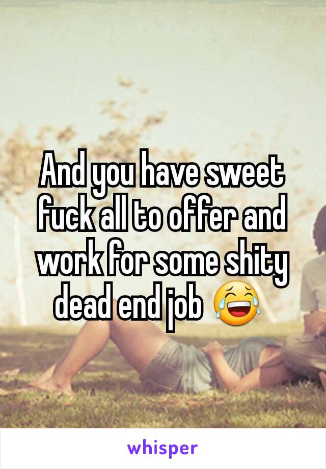 And you have sweet fuck all to offer and work for some shity dead end job 😂 