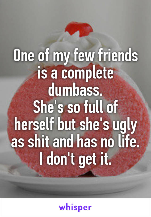 One of my few friends is a complete dumbass.
She's so full of herself but she's ugly as shit and has no life.
I don't get it.