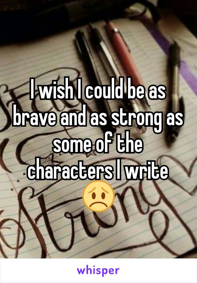 I wish I could be as brave and as strong as some of the characters I write 😞