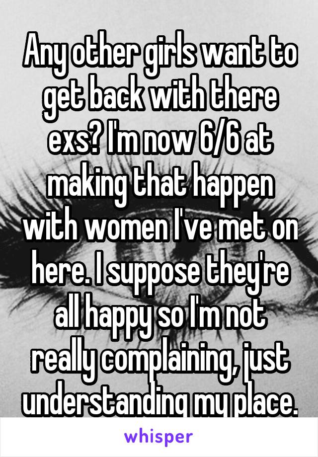 Any other girls want to get back with there exs? I'm now 6/6 at making that happen with women I've met on here. I suppose they're all happy so I'm not really complaining, just understanding my place.