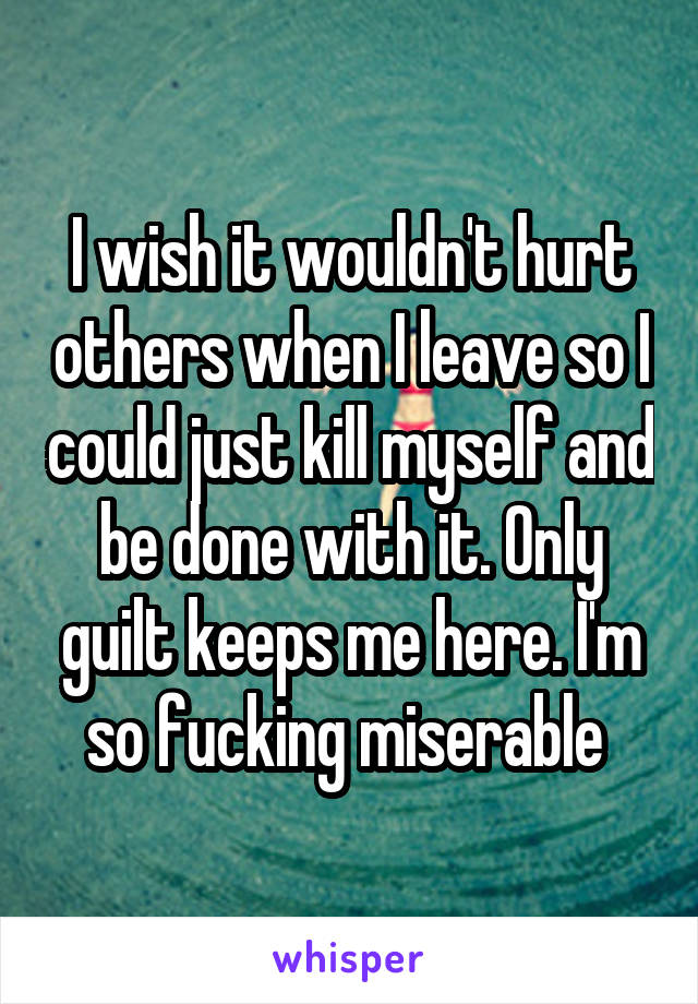 I wish it wouldn't hurt others when I leave so I could just kill myself and be done with it. Only guilt keeps me here. I'm so fucking miserable 