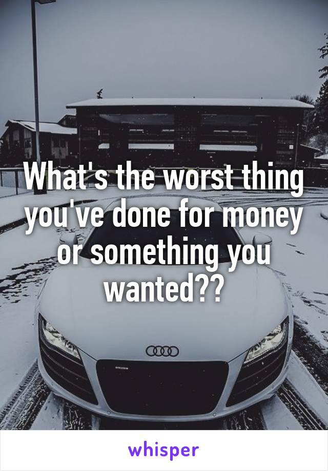 What's the worst thing you've done for money or something you wanted??