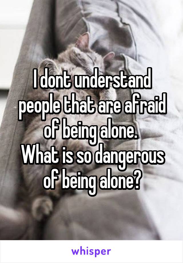 I dont understand people that are afraid of being alone. 
What is so dangerous of being alone?