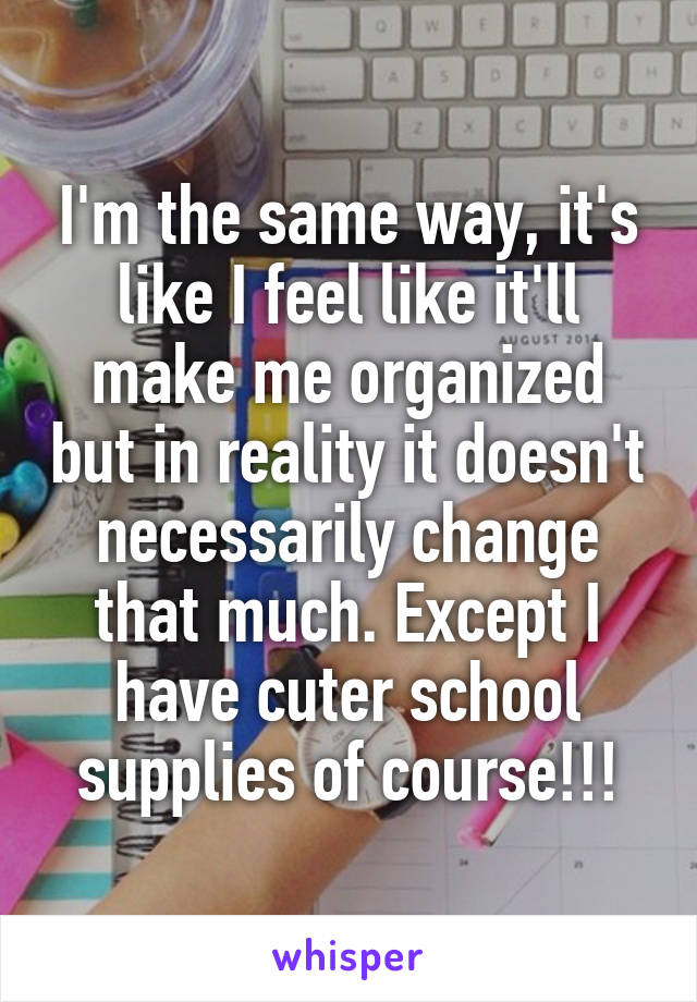 I'm the same way, it's like I feel like it'll make me organized but in reality it doesn't necessarily change that much. Except I have cuter school supplies of course!!!