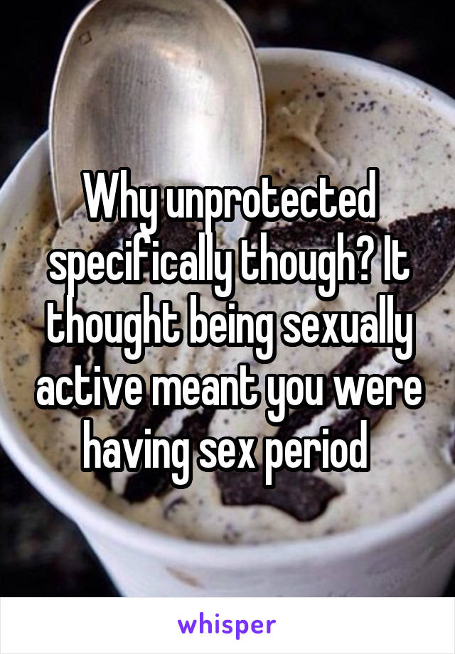 Why unprotected specifically though? It thought being sexually active meant you were having sex period 