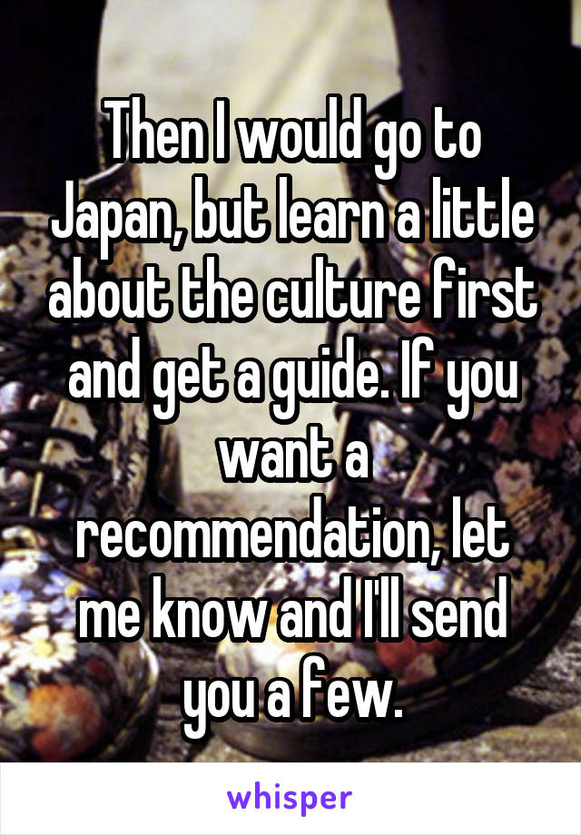 Then I would go to Japan, but learn a little about the culture first and get a guide. If you want a recommendation, let me know and I'll send you a few.