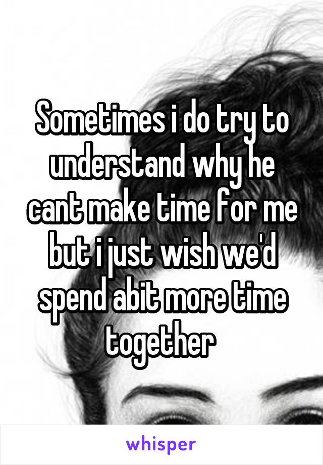 Sometimes i do try to understand why he cant make time for me but i just wish we'd spend abit more time together 
