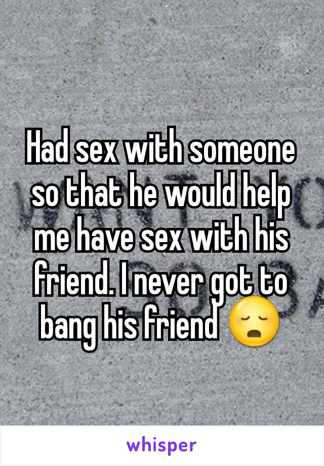Had sex with someone so that he would help me have sex with his friend. I never got to bang his friend 😳