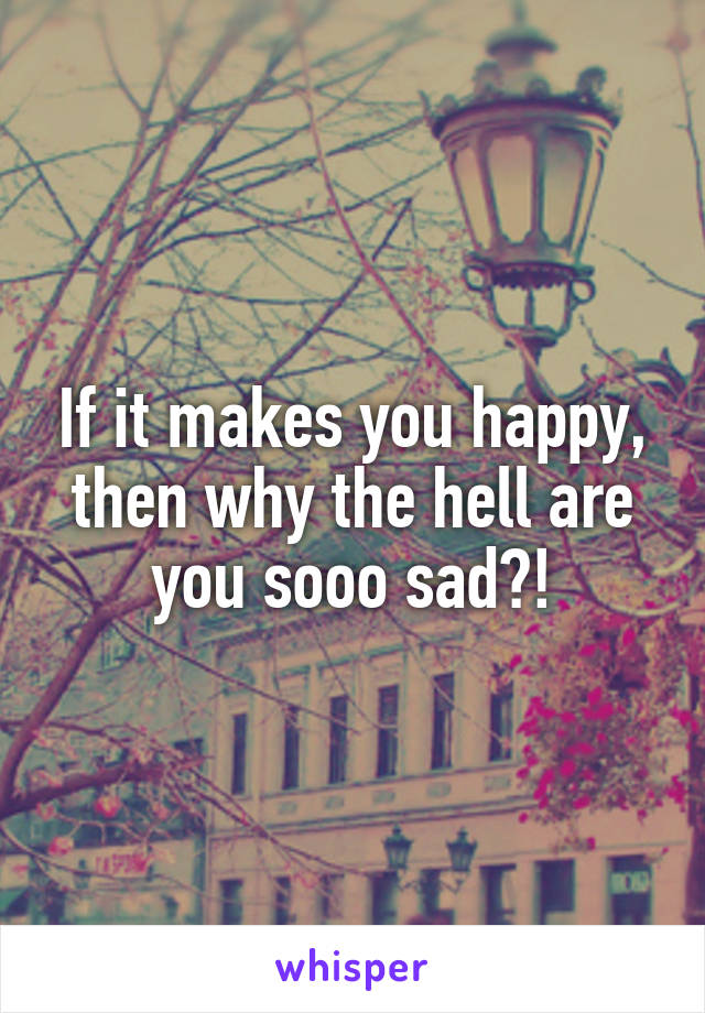 If it makes you happy, then why the hell are you sooo sad?!