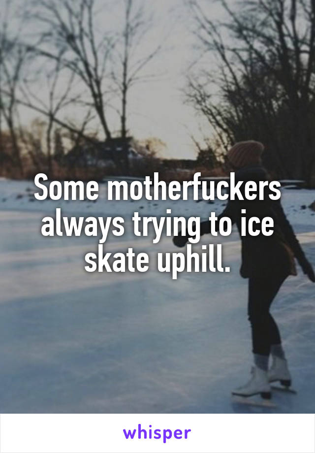 Some motherfuckers always trying to ice skate uphill.