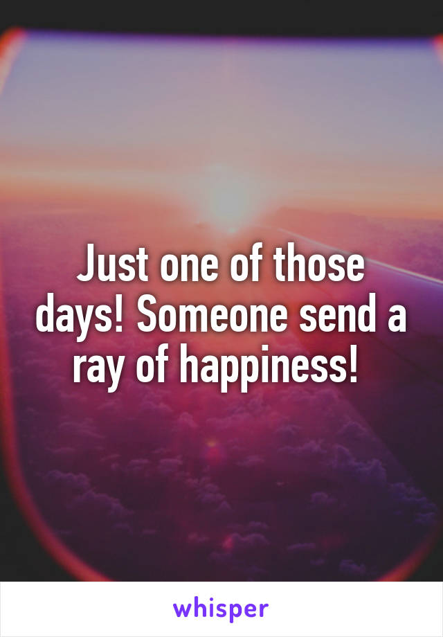 Just one of those days! Someone send a ray of happiness! 