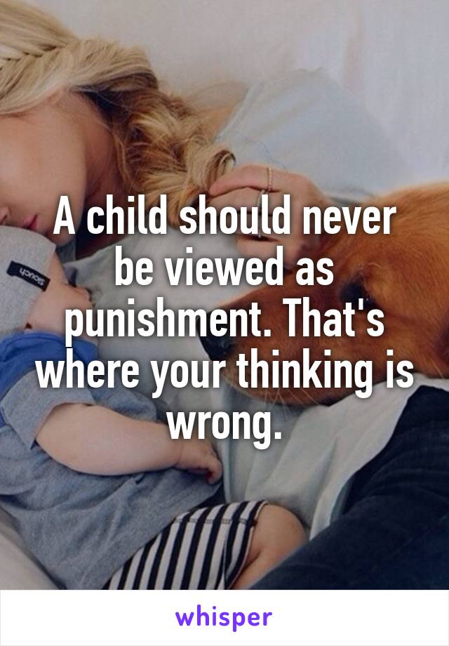 A child should never be viewed as punishment. That's where your thinking is wrong.