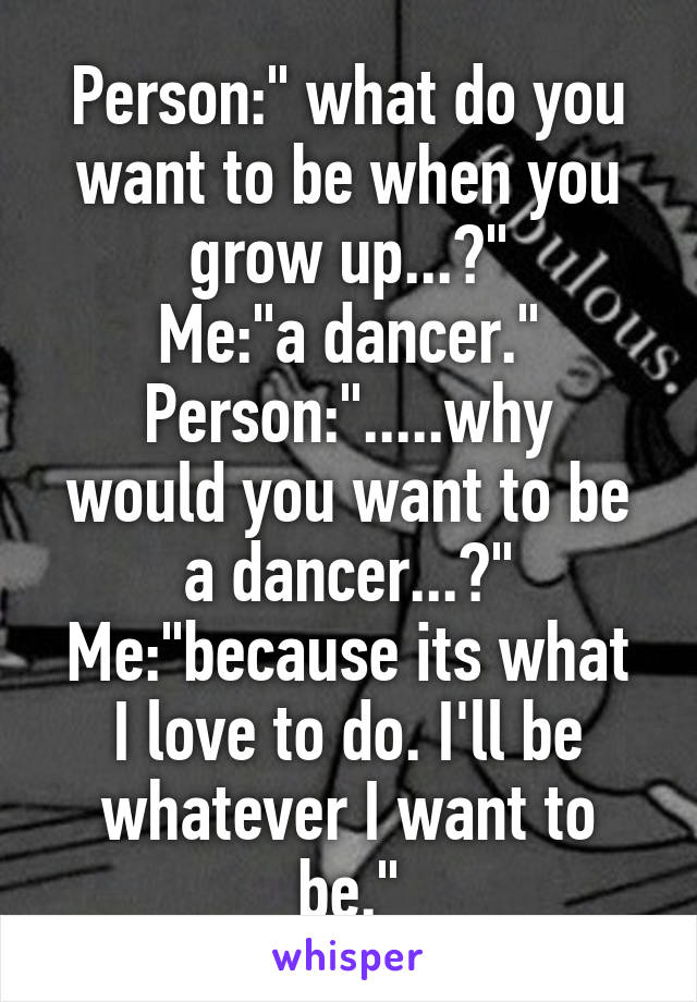 Person:" what do you want to be when you grow up...?"
Me:"a dancer."
Person:".....why would you want to be a dancer...?"
Me:"because its what I love to do. I'll be whatever I want to be."
