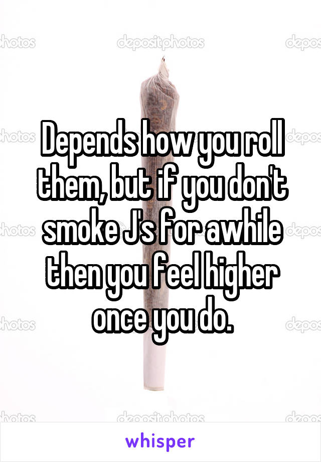 Depends how you roll them, but if you don't smoke J's for awhile then you feel higher once you do.