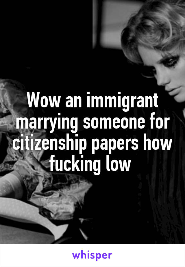 Wow an immigrant marrying someone for citizenship papers how fucking low 